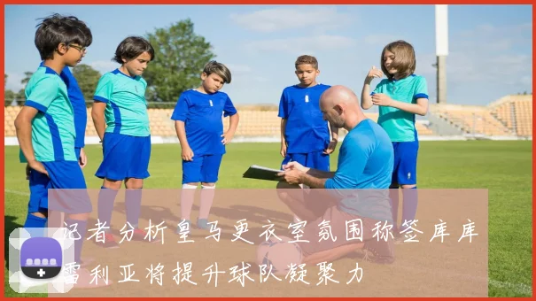 记者分析皇马更衣室氛围称签库库雷利亚将提升球队凝聚力