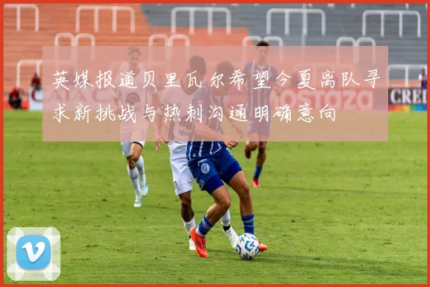 英媒报道贝里瓦尔希望今夏离队寻求新挑战与热刺沟通明确意向