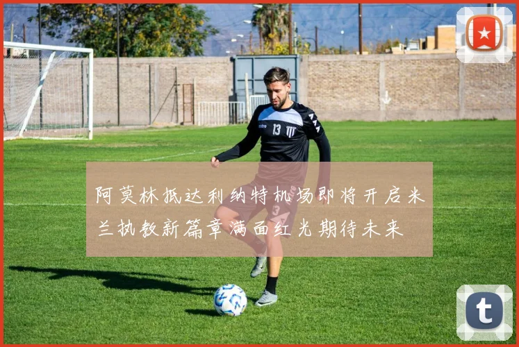 阿莫林抵达利纳特机场即将开启米兰执教新篇章满面红光期待未来