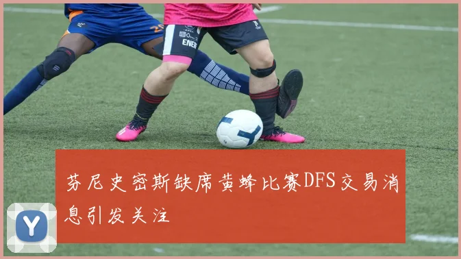 芬尼史密斯缺席黄蜂比赛DFS交易消息引发关注