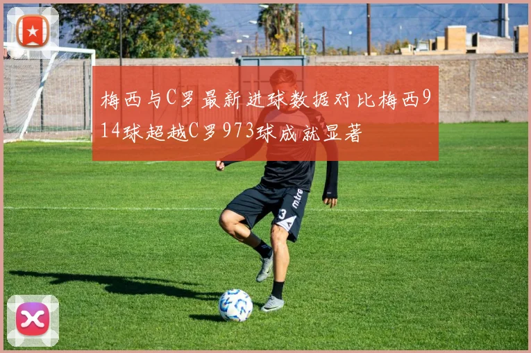 梅西与C罗最新进球数据对比梅西914球超越C罗973球成就显著