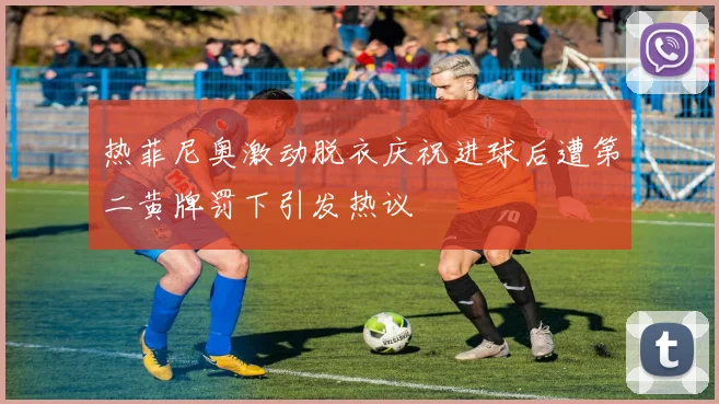 热菲尼奥激动脱衣庆祝进球后遭第二黄牌罚下引发热议