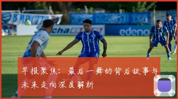 早报聚焦：最后一舞的背后故事与未来走向深度解析