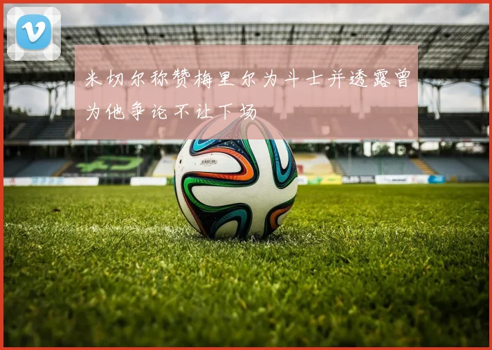 米切尔称赞梅里尔为斗士并透露曾为他争论不让下场