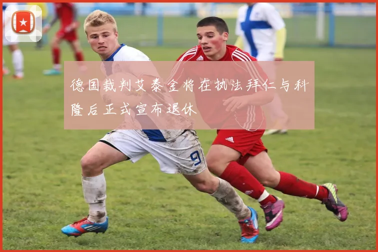 德国裁判艾泰金将在执法拜仁与科隆后正式宣布退休