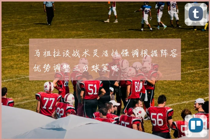 马祖拉谈战术灵活性强调根据阵容优势调整三分球策略