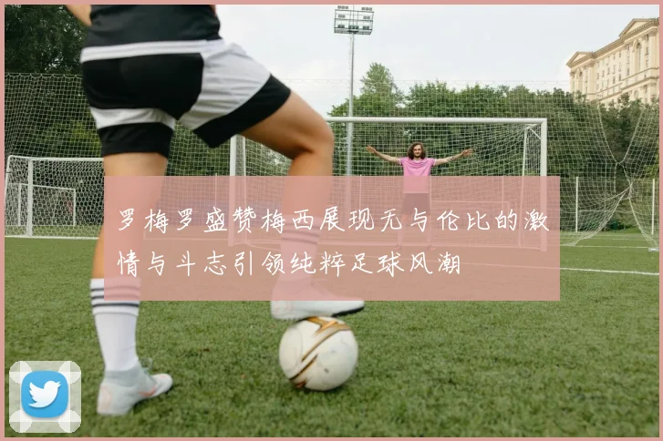 罗梅罗盛赞梅西展现无与伦比的激情与斗志引领纯粹足球风潮